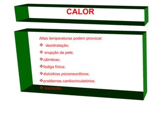 CALOR

Altas temperaturas podem provocar:

 desidratação;
 erupção da pele;
câimbras;
fadiga física;
distúrbios psiconeuróticos;
problemas cardiocirculatórios;
 insolação.

 