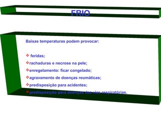 FRIO

Baixas temperaturas podem provocar:

 feridas;  
rachaduras e necrose na pele; 
enregelamento: ficar congelado; 
agravamento de doenças reumáticas; 
predisposição para acidentes; 
predisposição para doenças das vias respiratórias. 

 