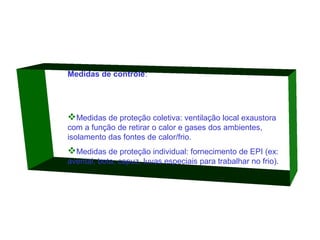 Medidas de controle:

Medidas de proteção coletiva: ventilação local exaustora
com a função de retirar o calor e gases dos ambientes,
isolamento das fontes de calor/frio.

Medidas de proteção individual: fornecimento de EPI (ex:
avental, bota, capuz, luvas especiais para trabalhar no frio).

 