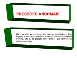 PRESSÕES ANORMAIS

Há uma série de atividades em que os trabalhadores ficam
sujeitos a pressões ambientais acima ou abaixo das pressões
normais, isto é, da pressão atmosférica a que normalmente
estamos expostos.

 