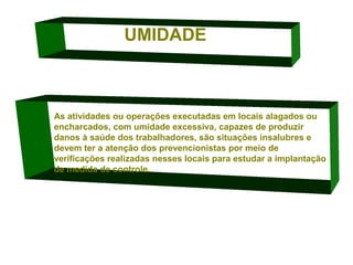 UMIDADE

As atividades ou operações executadas em locais alagados ou
encharcados, com umidade excessiva, capazes de produzir
danos à saúde dos trabalhadores, são situações insalubres e
devem ter a atenção dos prevencionistas por meio de
verificações realizadas nesses locais para estudar a implantação
de medida de controle.

 