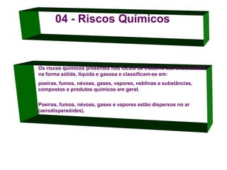 04 - Riscos Químicos

Os riscos químicos presentes nos locais de trabalho são encontrados
na forma sólida, líquida e gasosa e classificam-se em:
poeiras, fumos, névoas, gases, vapores, neblinas e substâncias,
compostos e produtos químicos em geral.
Poeiras, fumos, névoas, gases e vapores estão dispersos no ar
(aerodispersóides).

 