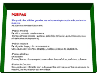 POEIRAS
São partículas sólidas geradas mecanicamente por ruptura de partículas
maiores.
As poeiras são classificadas em:
-Poeiras minerais
Ex: sílica, asbesto, carvão mineral.
Conseqüências: silicose (quartzo), asbestose (amianto), pneumoconiose dos
minérios de carvão (mineral).
-Poeiras vegetais
Ex: algodão, bagaço de cana-de-açúcar.
Conseqüências: bissinose (algodão), bagaçose (cana-de-açúcar) etc.
-Poeiras alcalinas
Ex: calcário
Conseqüências: doenças pulmonares obstrutivas crônicas, enfizema pulmonar.
-Poeiras incômodas
Conseqüências: interação com outros agentes nocivos presentes no ambiente de
trabalho, potencializando sua nocividade.

 