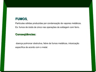 FUMOS
Partículas sólidas produzidas por condensação de vapores metálicos.
Ex: fumos de óxido de zinco nas operações de soldagem com ferro.

Conseqüências:
doença pulmonar obstrutiva, febre de fumos metálicos, intoxicação
específica de acordo com o metal.

 
