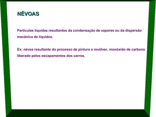 NÉVOAS
Partículas líquidas resultantes da condensação de vapores ou da dispersão
mecânica de líquidos.

Ex: névoa resultante do processo de pintura a revólver, monóxido de carbono
liberado pelos escapamentos dos carros.

 
