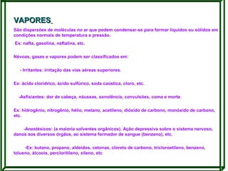 VAPORES
São dispersões de moléculas no ar que podem condensar-se para formar líquidos ou sólidos em
condições normais de temperatura e pressão.
Ex: nafta, gasolina, naftalina, etc.
Névoas, gases e vapores podem ser classificados em:
- Irritantes: irritação das vias aéreas superiores.
Ex: ácido clorídrico, ácido sulfúrico, soda caústica, cloro, etc.
-Asfixiantes: dor de cabeça, náuseas, sonolência, convulsões, coma e morte.
Ex: hidrogênio, nitrogênio, hélio, metano, acetileno, dióxido de carbono, monóxido de carbono,
etc.
-Anestésicos: (a maioria solventes orgânicos). Ação depressiva sobre o sistema nervoso,
danos aos diversos órgãos, ao sistema formador de sangue (benzeno), etc.
-Ex: butano, propano, aldeídos, cetonas, cloreto de carbono, tricloroetileno, benzeno,
tolueno, álcoois, percloritileno, xileno, etc

 