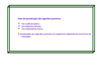 Vias de penetração dos agentes químicos
 Via cutânea (pele);
 Via digestiva (boca);
 Via respiratória (nariz).
A penetração dos agentes químicos no organismo depende de sua forma de
utilização.

 