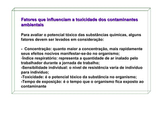 Fatores que influenciam a toxicidade dos contaminantes
ambientais
Para avaliar o potencial tóxico das substâncias químicas, alguns
fatores devem ser levados em consideração:
- Concentração: quanto maior a concentração, mais rapidamente
seus efeitos nocivos manifestar-se-ão no organismo;
-Índice respiratório: representa a quantidade de ar inalado pelo
trabalhador durante a jornada de trabalho;
-Sensibilidade individual: o nível de resistência varia de indivíduo
para indivíduo;
-Toxicidade: é o potencial tóxico da substância no organismo;
-Tempo de exposição: é o tempo que o organismo fica exposto ao
contaminante

 