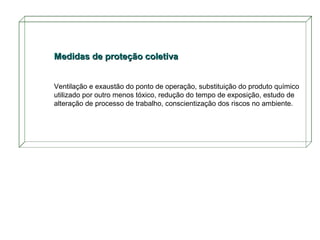 Medidas de proteção coletiva
Ventilação e exaustão do ponto de operação, substituição do produto químico
utilizado por outro menos tóxico, redução do tempo de exposição, estudo de
alteração de processo de trabalho, conscientização dos riscos no ambiente.

 