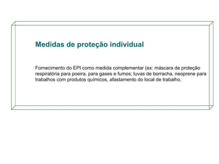 Medidas de proteção individual
Fornecimento do EPI como medida complementar (ex: máscara de proteção
respiratória para poeira, para gases e fumos; luvas de borracha, neoprene para
trabalhos com produtos químicos, afastamento do local de trabalho.

 