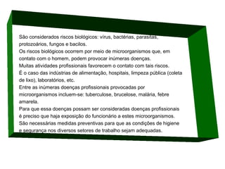 São considerados riscos biológicos: vírus, bactérias, parasitas,
protozoários, fungos e bacilos.
Os riscos biológicos ocorrem por meio de microorganismos que, em
contato com o homem, podem provocar inúmeras doenças.
Muitas atividades profissionais favorecem o contato com tais riscos.
É o caso das indústrias de alimentação, hospitais, limpeza pública (coleta
de lixo), laboratórios, etc.
Entre as inúmeras doenças profissionais provocadas por
microorganismos incluem-se: tuberculose, brucelose, malária, febre
amarela.
Para que essa doenças possam ser consideradas doenças profissionais
é preciso que haja exposição do funcionário a estes microorganismos.
São necessárias medidas preventivas para que as condições de higiene
e segurança nos diversos setores de trabalho sejam adequadas.

 