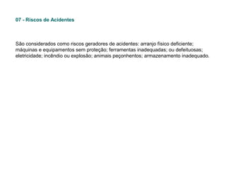 07 - Riscos de Acidentes

São considerados como riscos geradores de acidentes: arranjo físico deficiente;
máquinas e equipamentos sem proteção; ferramentas inadequadas; ou defeituosas;
eletricidade; incêndio ou explosão; animais peçonhentos; armazenamento inadequado.

 