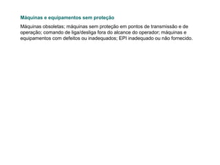 Máquinas e equipamentos sem proteção
Máquinas obsoletas; máquinas sem proteção em pontos de transmissão e de
operação; comando de liga/desliga fora do alcance do operador; máquinas e
equipamentos com defeitos ou inadequados; EPI inadequado ou não fornecido.

 