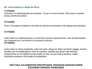 08 - Como elaborar o Mapa de Risco
1º) PASSO:
Conhecer os setores/seções da empresa: O que é e como produz. Para quem e quanto
produz (direito de saber);
2º) PASSO:
Fazer o fluxograma (desenho de todos os setores da empresa e das etapas de produção);
3º) PASSO:
Listar todas as matérias-primas e os demais insumos (equipamentos, tipo de alimentação
das máquinas etc.) envolvidos no processo produtivo.
4º) PASSO:
Listar todos os riscos existentes, setor por setor, etapa por etapa (se forem muitos, priorize
aqueles que os trabalhadores mais se queixam, aqueles que geram até doenças
ocupacionais ou do trabalho comprovadas ou não, ou que haja suspeitas). Julgar
importante qualquer informação do trabalhador.

NÃO FAÇA JULGAMENTOS PRECIPITADOS, PEQUENAS QUEIXAS PODEM
ESCONDER GRANDES PROBLEMAS

 