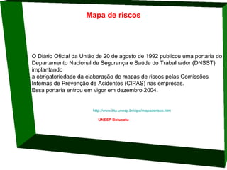 Mapa de riscos

O Diário Oficial da União de 20 de agosto de 1992 publicou uma portaria do 
Departamento Nacional de Segurança e Saúde do Trabalhador (DNSST) 
implantando 
a obrigatoriedade da elaboração de mapas de riscos pelas Comissões 
Internas de Prevenção de Acidentes (CIPAS) nas empresas. 
Essa portaria entrou em vigor em dezembro 2004. 
                                                                  http://www.btu.unesp.br/cipa/mapaderisco.htm
UNESP Botucatu

 