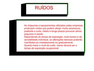 As máquinas e equipamentos utilizados pelas empresas produzem ruídos que podem atingir níveis excessivos, podendo a curto, médio e longo prazos provocar sérios prejuízos à saúde.  Dependendo do tempo de exposição, nível sonoro e da sensibilidade individual, as alterações danosas poderão manifestar-se imediatamente ou gradualmente.  Quanto maior o nível de ruído, menor deverá ser o tempo de exposição ocupacional.   RUÍDOS 