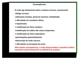 Conseqüências  O ruído age diretamente sobre o sistema nervoso, ocasionando:  fadiga nervosa;  alterações mentais: perda de memória, irritabilidade, dificuldade em coordenar idéias; hipertensão; modificação do rítmo cardíaco;  modificação do calibre dos vasos sanguíneos; modificação do ritmo respiratório;  perturbações gastrointestinais; diminuição da visão noturna; dificuldade na percepção de cores. Além destas conseqüências, o ruído atinge também o aparelho auditivo causando a perda temporária ou definitiva da audição.   