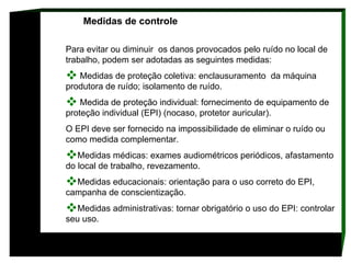 Medidas de controle  Para evitar ou diminuir  os danos provocados pelo ruído no local de trabalho, podem ser adotadas as seguintes medidas: Medidas de proteção coletiva: enclausuramento  da máquina produtora de ruído; isolamento de ruído. Medida de proteção individual: fornecimento de equipamento de proteção individual (EPI) (nocaso, protetor auricular).  O EPI deve ser fornecido na impossibilidade de eliminar o ruído ou como medida complementar.  Medidas médicas: exames audiométricos periódicos, afastamento do local de trabalho, revezamento.  Medidas educacionais: orientação para o uso correto do EPI, campanha de conscientização.  Medidas administrativas: tornar obrigatório o uso do EPI: controlar seu uso.     