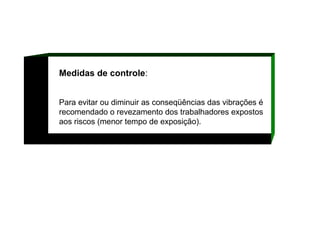 Medidas de controle :  Para evitar ou diminuir as conseqüências das vibrações é recomendado o revezamento dos trabalhadores expostos aos riscos (menor tempo de exposição).   