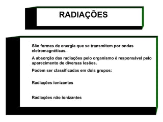 São formas de energia que se transmitem por ondas eletromagnéticas.  A absorção das radiações pelo organismo é responsável pelo aparecimento de diversas lesões.  Podem ser classificadas em dois grupos:  Radiações ionizantes Radiações não ionizantes   RADIAÇÕES 