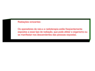 Radiações ionizantes: Os operadores de raio-x e radioterapia estão freqüentemente expostos a esse tipo de radiação, que pode afetar o organismo ou se manifestar nos descendentes das pessoas expostas.  