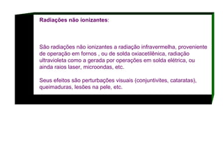 Radiações não ionizantes : São radiações não ionizantes a radiação infravermelha, proveniente de operação em fornos , ou de solda oxiacetilênica, radiação ultravioleta como a gerada por operações em solda elétrica, ou ainda raios laser, microondas, etc.  Seus efeitos são perturbações visuais (conjuntivites, cataratas), queimaduras, lesões na pele, etc.  