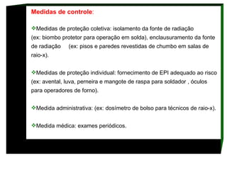 Medidas de controle :  Medidas de proteção coletiva: isolamento da fonte de radiação  (ex: biombo protetor para operação em solda), enclausuramento da fonte de radiação  (ex: pisos e paredes revestidas de chumbo em salas de raio-x).  Medidas de proteção individual: fornecimento de EPI adequado ao risco (ex: avental, luva, perneira e mangote de raspa para soldador , óculos para operadores de forno).  Medida administrativa: (ex: dosímetro de bolso para técnicos de raio-x). Medida médica: exames periódicos.  