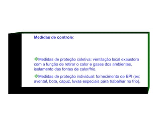Medidas de controle :  Medidas de proteção coletiva: ventilação local exaustora com a função de retirar o calor e gases dos ambientes, isolamento das fontes de calor/frio.  Medidas de proteção individual: fornecimento de EPI (ex: avental, bota, capuz, luvas especiais para trabalhar no frio).  