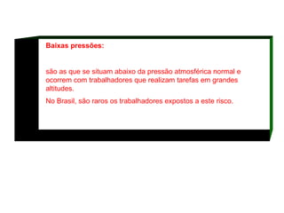 Baixas pressões: são as que se situam abaixo da pressão atmosférica normal e ocorrem com trabalhadores que realizam tarefas em grandes altitudes.  No Brasil, são raros os trabalhadores expostos a este risco.  