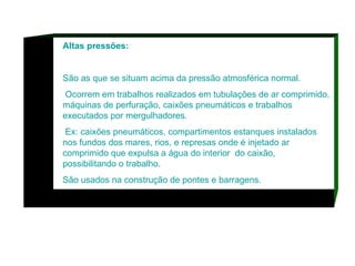 Altas pressões: São as que se situam acima da pressão atmosférica normal. Ocorrem em trabalhos realizados em tubulações de ar comprimido, máquinas de perfuração, caixões pneumáticos e trabalhos executados por mergulhadores. Ex: caixões pneumáticos, compartimentos estanques instalados nos fundos dos mares, rios, e represas onde é injetado ar comprimido que expulsa a água do interior  do caixão, possibilitando o trabalho.  São usados na construção de pontes e barragens.  