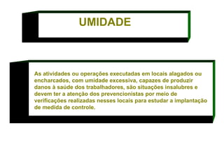 As atividades ou operações executadas em locais alagados ou encharcados, com umidade excessiva, capazes de produzir danos à saúde dos trabalhadores, são situações insalubres e devem ter a atenção dos prevencionistas por meio de verificações realizadas nesses locais para estudar a implantação de medida de controle.  UMIDADE 