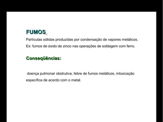 FUMOS   Partículas sólidas produzidas por condensação de vapores metálicos.  Ex: fumos de óxido de zinco nas operações de soldagem com ferro. Conseqüências: doença pulmonar obstrutiva, febre de fumos metálicos, intoxicação  específica de acordo com o metal.  