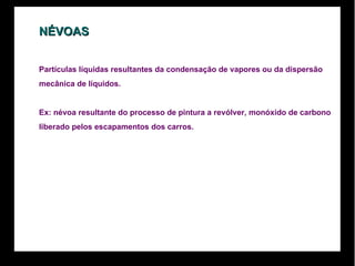 NÉVOAS Partículas líquidas resultantes da condensação de vapores ou da dispersão  mecânica de líquidos.  Ex: névoa resultante do processo de pintura a revólver, monóxido de carbono  liberado pelos escapamentos dos carros.  