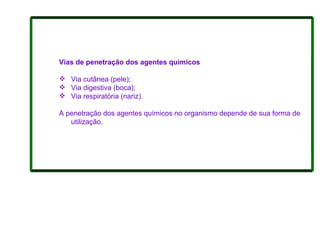 Vias de penetração dos agentes químicos Via cutânea (pele);  Via digestiva (boca);  Via respiratória (nariz).   A penetração dos agentes químicos no organismo depende de sua forma de utilização.  