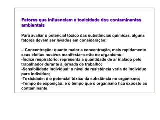 Fatores que influenciam a toxicidade dos contaminantes ambientais Para avaliar o potencial tóxico das substâncias químicas, alguns fatores devem ser levados em consideração: -  Concentração: quanto maior a concentração, mais rapidamente seus efeitos nocivos manifestar-se-ão no organismo;         Índice respiratório: representa a quantidade de ar inalado pelo trabalhador durante a jornada de trabalho;  -Sensibilidade individual: o nível de resistência varia de indivíduo para indivíduo;  -Toxicidade: é o potencial tóxico da substância no organismo;  -Tempo de exposição: é o tempo que o organismo fica exposto ao contaminante  