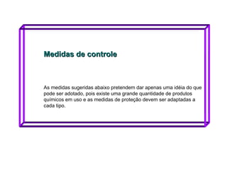 Medidas de controle As medidas sugeridas abaixo pretendem dar apenas uma idéia do que pode ser adotado, pois existe uma grande quantidade de produtos químicos em uso e as medidas de proteção devem ser adaptadas a cada tipo.  