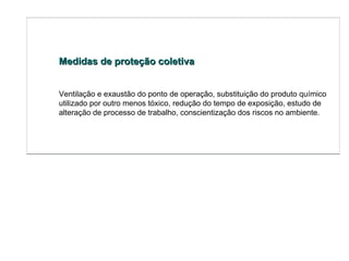 Medidas de proteção coletiva Ventilação e exaustão do ponto de operação, substituição do produto químico utilizado por outro menos tóxico, redução do tempo de exposição, estudo de alteração de processo de trabalho, conscientização dos riscos no ambiente.  