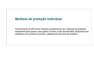 Medidas de proteção individual Fornecimento do EPI como medida complementar (ex: máscara de proteção respiratória para poeira, para gases e fumos; luvas de borracha, neoprene para trabalhos com produtos químicos, afastamento do local de trabalho.  