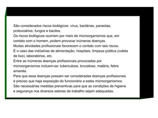 São considerados riscos biológicos: vírus, bactérias, parasitas, protozoários, fungos e bacilos.  Os riscos biológicos ocorrem por meio de microorganismos que, em contato com o homem, podem provocar inúmeras doenças.  Muitas atividades profissionais favorecem o contato com tais riscos.  É o caso das indústrias de alimentação, hospitais, limpeza pública (coleta de lixo), laboratórios, etc.  Entre as inúmeras doenças profissionais provocadas por microorganismos incluem-se: tuberculose, brucelose, malária, febre amarela.  Para que essa doenças possam ser consideradas doenças profissionais é preciso que haja exposição do funcionário a estes microorganismos.  São necessárias medidas preventivas para que as condições de higiene e segurança nos diversos setores de trabalho sejam adequadas.   