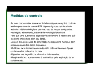 Medidas de controle   As mais comuns são: saneamento básico (água e esgoto), controle médico permanente, uso de EPI, higiene rigorosa nos locais de trabalho, hábitos de higiene pessoal, uso de roupas adequadas, vacinação, treinamento, sistema de ventilação/exaustão.  Para que uma substância seja nociva ao homem, é necessário que ela entre em contato com seu corpo.  Existem diferentes vias de penetração no organismo humano, com relação à ação dos riscos biológicos:  -Cutânea: ex: a leptospirose é adquirida pelo contato com águas contaminadas pela urina do rato;  -Digestiva: ex: ingestão de alimentos deteriorados;  -Respiratória: ex: a pneumonia é transmitida pela aspiração de ar contaminado.      