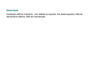 Eletricidade   Instalação elétrica imprópria , com defeito ou exposta; fios desencapados; falta de aterramento elétrico; falta de manutenção.   