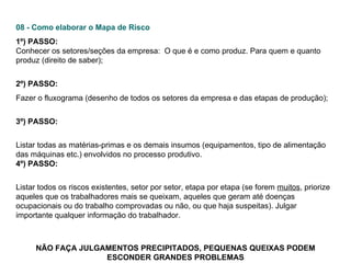 08 - Como elaborar o Mapa de Risco 1º) PASSO:   Conhecer os setores/seções da empresa:  O que é e como produz. Para quem e quanto produz (direito de saber);  2º) PASSO:  Fazer o fluxograma (desenho de todos os setores da empresa e das etapas de produção);  3º) PASSO:   Listar todas as matérias-primas e os demais insumos (equipamentos, tipo de alimentação das máquinas etc.) envolvidos no processo produtivo.  4º) PASSO:   Listar todos os riscos existentes, setor por setor, etapa por etapa (se forem  muitos , priorize aqueles que os trabalhadores mais se queixam, aqueles que geram até doenças ocupacionais ou do trabalho comprovadas ou não, ou que haja suspeitas). Julgar importante qualquer informação do trabalhador.         NÃO FAÇA JULGAMENTOS PRECIPITADOS, PEQUENAS QUEIXAS PODEM ESCONDER GRANDES PROBLEMAS 