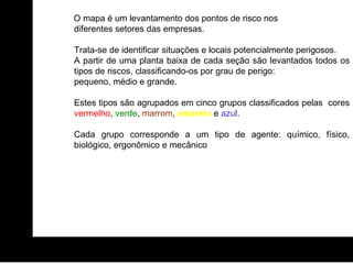 O mapa é um levantamento dos pontos de risco nos diferentes setores das empresas. Trata-se de identificar situações e locais potencialmente perigosos.  A partir de uma planta baixa de cada seção são levantados todos os tipos de riscos, classificando-os por grau de perigo:  pequeno, médio e grande.  Estes tipos são agrupados em cinco grupos classificados pelas  cores  vermelho ,  verde ,  marrom ,  amarelo   e  azul .  Cada grupo corresponde a um tipo de agente: químico, físico, biológico, ergonômico e mecânico 
