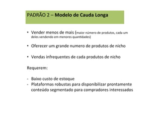 PADRÃO	
  2	
  –	
  Modelo	
  de	
  Cauda	
  Longa	
  
	
  
•  Vender	
  menos	
  de	
  mais	
  (maior	
  número	
  de	
  produtos,	
  cada	
  um	
  
deles	
  vendendo	
  em	
  menores	
  quanRdades)	
  
•  Oferecer	
  um	
  grande	
  numero	
  de	
  produtos	
  de	
  nicho	
  
•  Vendas	
  infrequentes	
  de	
  cada	
  produtos	
  de	
  nicho	
  
Requerem:	
  
	
  
-­‐  Baixo	
  custo	
  de	
  estoque	
  
-­‐  Plataformas	
  robustas	
  para	
  disponibilizar	
  prontamente	
  
conteúdo	
  segmentado	
  para	
  compradores	
  interessados	
  
 