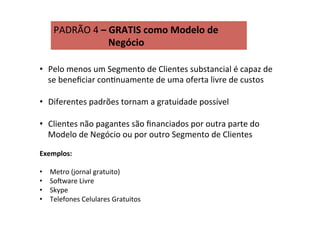 PADRÃO	
  4	
  –	
  GRATIS	
  como	
  Modelo	
  de	
   	
  
	
   	
   	
   	
  Negócio	
  
•  Pelo	
  menos	
  um	
  Segmento	
  de	
  Clientes	
  substancial	
  é	
  capaz	
  de	
  
se	
  beneﬁciar	
  conRnuamente	
  de	
  uma	
  oferta	
  livre	
  de	
  custos	
  
•  Diferentes	
  padrões	
  tornam	
  a	
  gratuidade	
  possível	
  
•  Clientes	
  não	
  pagantes	
  são	
  ﬁnanciados	
  por	
  outra	
  parte	
  do	
  
Modelo	
  de	
  Negócio	
  ou	
  por	
  outro	
  Segmento	
  de	
  Clientes	
  
	
   	
  	
  
Exemplos:	
  
	
  	
  
•  Metro	
  (jornal	
  gratuito)	
  
•  Sosware	
  Livre	
  
•  Skype	
  
•  Telefones	
  Celulares	
  Gratuitos	
  
 