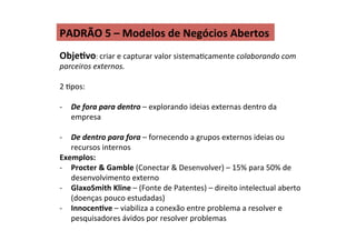 PADRÃO	
  5	
  –	
  Modelos	
  de	
  Negócios	
  Abertos	
  
ObjeIvo:	
  criar	
  e	
  capturar	
  valor	
  sistemaRcamente	
  colaborando	
  com	
  
parceiros	
  externos.	
  
	
  
2	
  Rpos:	
  
	
  
-­‐  De	
  fora	
  para	
  dentro	
  –	
  explorando	
  ideias	
  externas	
  dentro	
  da	
  
empresa	
  
-­‐  De	
  dentro	
  para	
  fora	
  –	
  fornecendo	
  a	
  grupos	
  externos	
  ideias	
  ou	
  
recursos	
  internos	
  
Exemplos:	
  
-­‐  Procter	
  &	
  Gamble	
  (Conectar	
  &	
  Desenvolver)	
  –	
  15%	
  para	
  50%	
  de	
  
desenvolvimento	
  externo	
  
-­‐  GlaxoSmith	
  Kline	
  –	
  (Fonte	
  de	
  Patentes)	
  –	
  direito	
  intelectual	
  aberto	
  
(doenças	
  pouco	
  estudadas)	
  
-­‐  InnocenIve	
  –	
  viabiliza	
  a	
  conexão	
  entre	
  problema	
  a	
  resolver	
  e	
  
pesquisadores	
  ávidos	
  por	
  resolver	
  problemas	
  
 