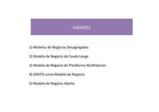  
PADRÕES	
  
	
  
1)	
  Modelos	
  de	
  Negócios	
  Desagregados	
  
2)	
  Modelo	
  de	
  Negócio	
  de	
  Cauda	
  Longa	
  
3)	
  Modelo	
  de	
  Negócio	
  de	
  Plataforma	
  MulRlaterais	
  
4)	
  GRATIS	
  como	
  Modelo	
  de	
  Negócio	
  
5)	
  Modelo	
  de	
  Negócio	
  Aberto	
  
 