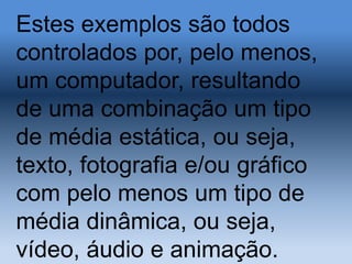 Estes exemplos são todos
controlados por, pelo menos,
um computador, resultando
de uma combinação um tipo
de média estática, ou seja,
texto, fotografia e/ou gráfico
com pelo menos um tipo de
média dinâmica, ou seja,
vídeo, áudio e animação.