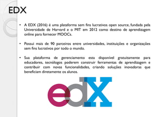 EDX
• A EDX (2016) é uma plataforma sem fins lucrativos open source, fundada pela
Universidade de Harvard e o MIT em 2012 como destino de aprendizagem
online para fornecer MOOCs.
• Possui mais de 90 parceiros entre universidades, instituições e organizações
sem fins lucrativos por todo o mundo.
• Sua plataforma de gerenciamento esta disponível gratuitamente para
educadores, tecnólogos poderem construir ferramentas de aprendizagem e
contribuir com novas funcionalidades, criando soluções inovadoras que
beneficiam diretamente os alunos.
 