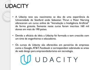 UDACITY
• A Udacity teve seu nascimento se deu de uma experiência da
Universidade de Stanford onde Sebastian Thrun e Peter Norving
ofereceram um curso online de “Introdução a Inteligência Artificial”
de forma gratuita. Somente neste curso foram inscritos 160 mil
alunos em mais de 190 países.
• Devido a eficácia da ideia a Udacity foi formada e tem crescido com
um time de engenheiros e educadores.
• Os cursos da Udacity são oferecidos em parceirias de empresas
como a Google, AT&T, Facebook e correspondem sobretudo as areas
de web design para empreendedorismo em tecnologia.
 